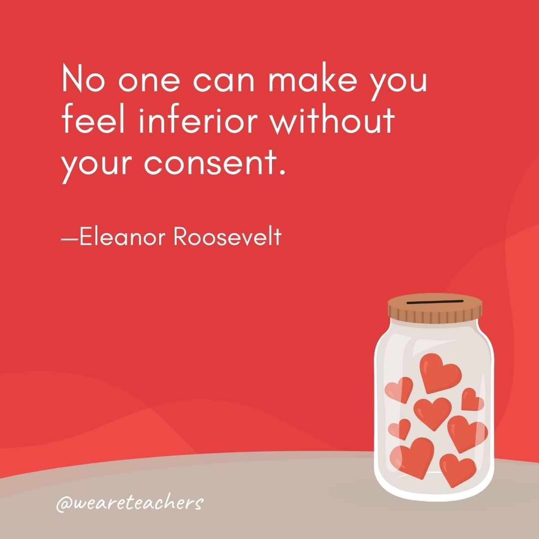 No one can make you feel inferior without your consent. —Eleanor Roosevelt