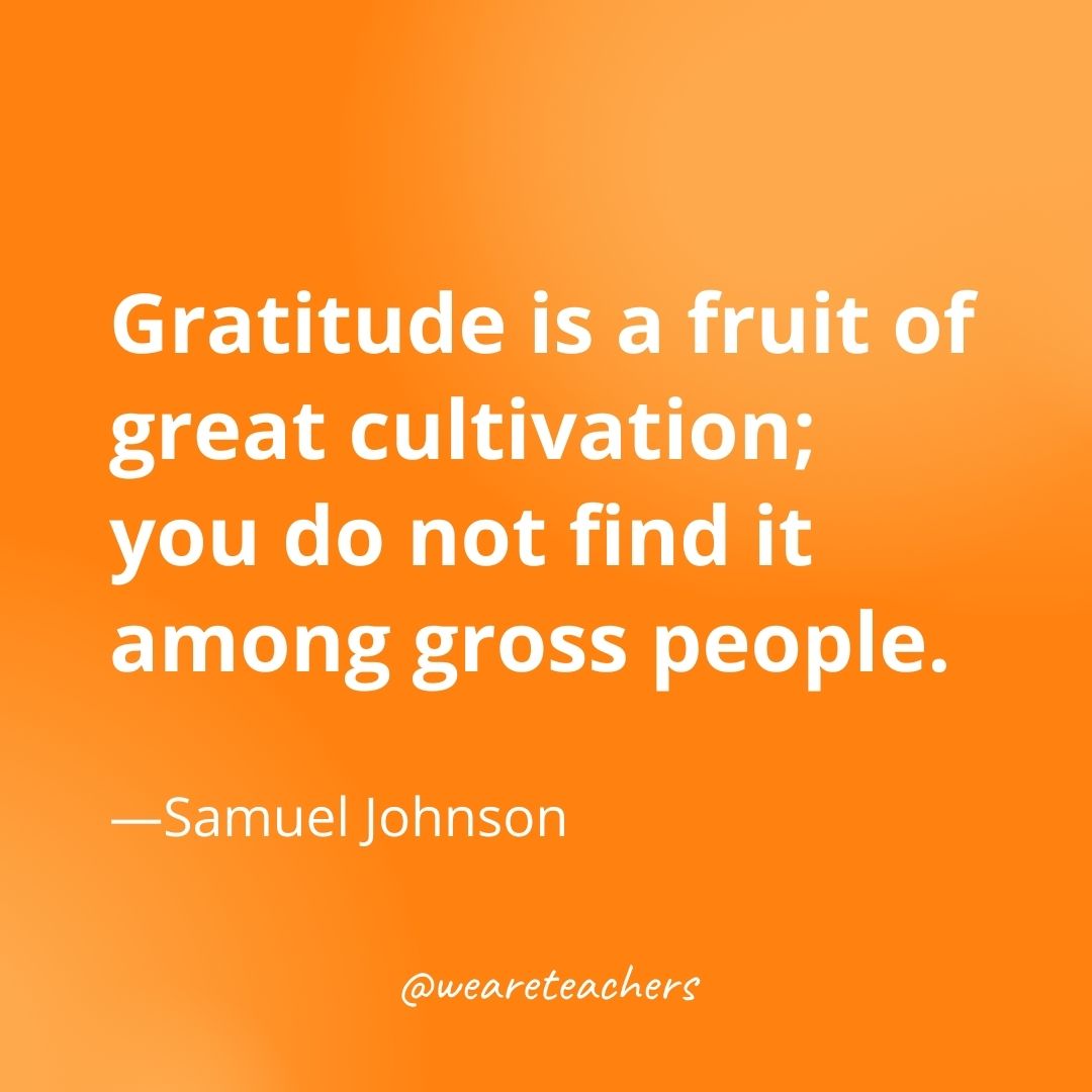 Gratitude is a fruit of great cultivation; you do not find it among gross people. —Samuel Johnson