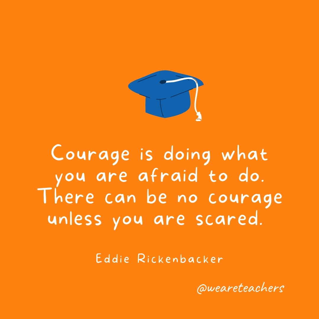Courage is doing what you are afraid to do. There can be no courage unless you are scared. —Eddie Rickenbacker