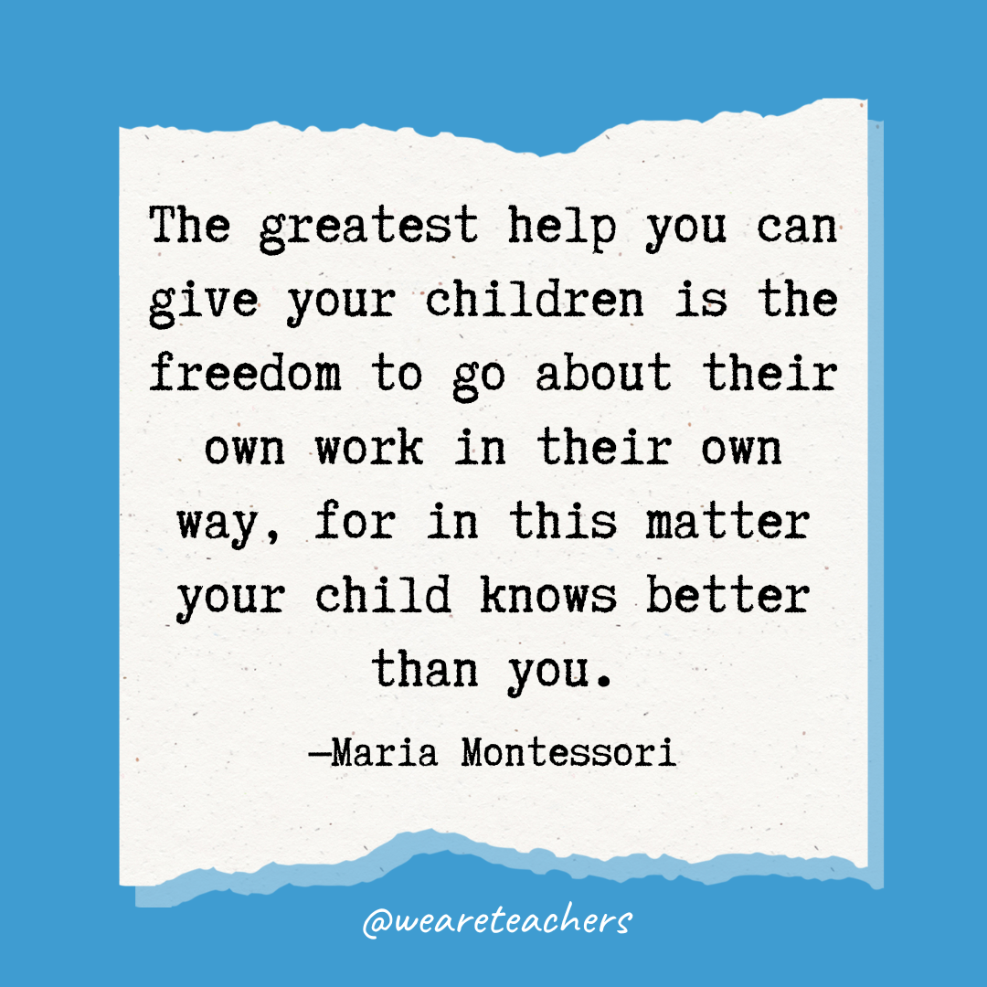 The greatest help you can give your children is the freedom to go about their own work in their own way, for in this matter your child knows better than you.