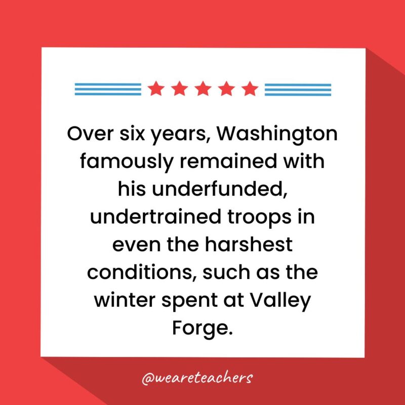 Over six years, Washington famously remained with his underfunded, undertrained troops in even the harshest conditions, such as the winter spent at Valley Forge.