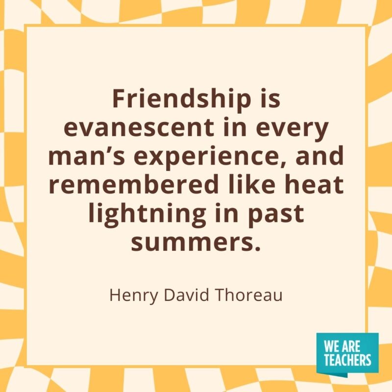 Friendship is evanescent in every man's experience, and remembered like heat lightning in past summers. —Henry David Thoreau