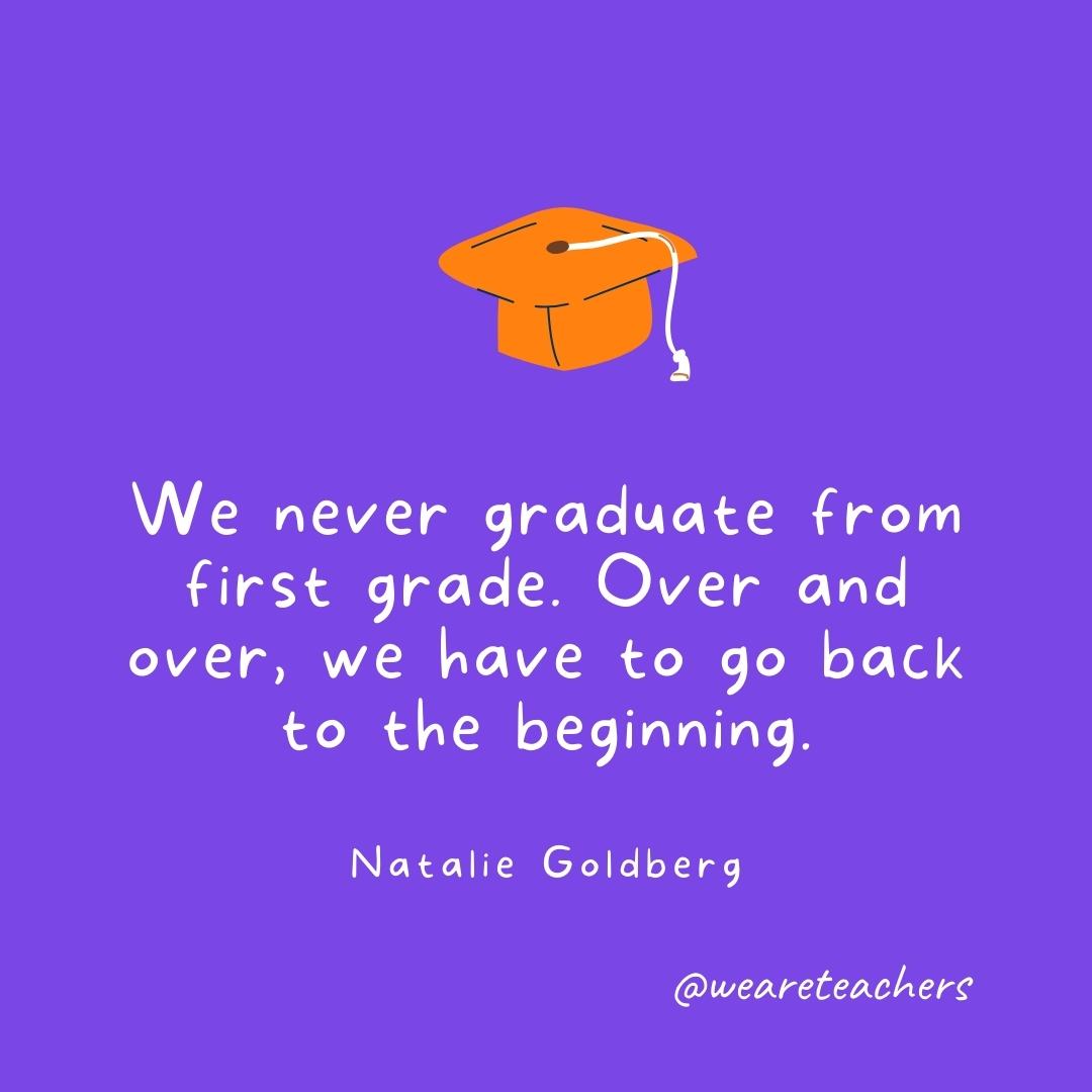 We never graduate from first grade. Over and over, we have to go back to the beginning. —Natalie Goldberg