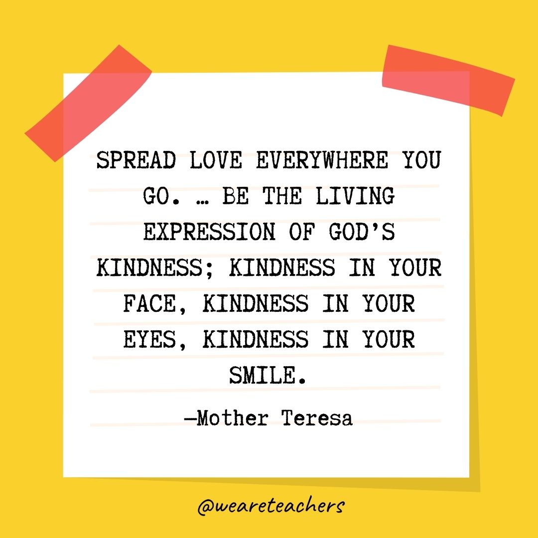 Spread love everywhere you go. … Be the living expression of God's kindness; kindness in your face, kindness in your eyes, kindness in your smile. 