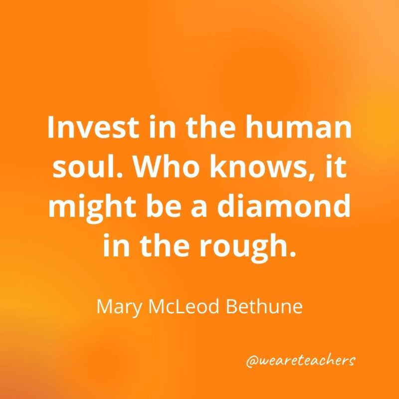 Invest in the human soul. Who knows, it might be a diamond in the rough. —Mary McLeod Bethune