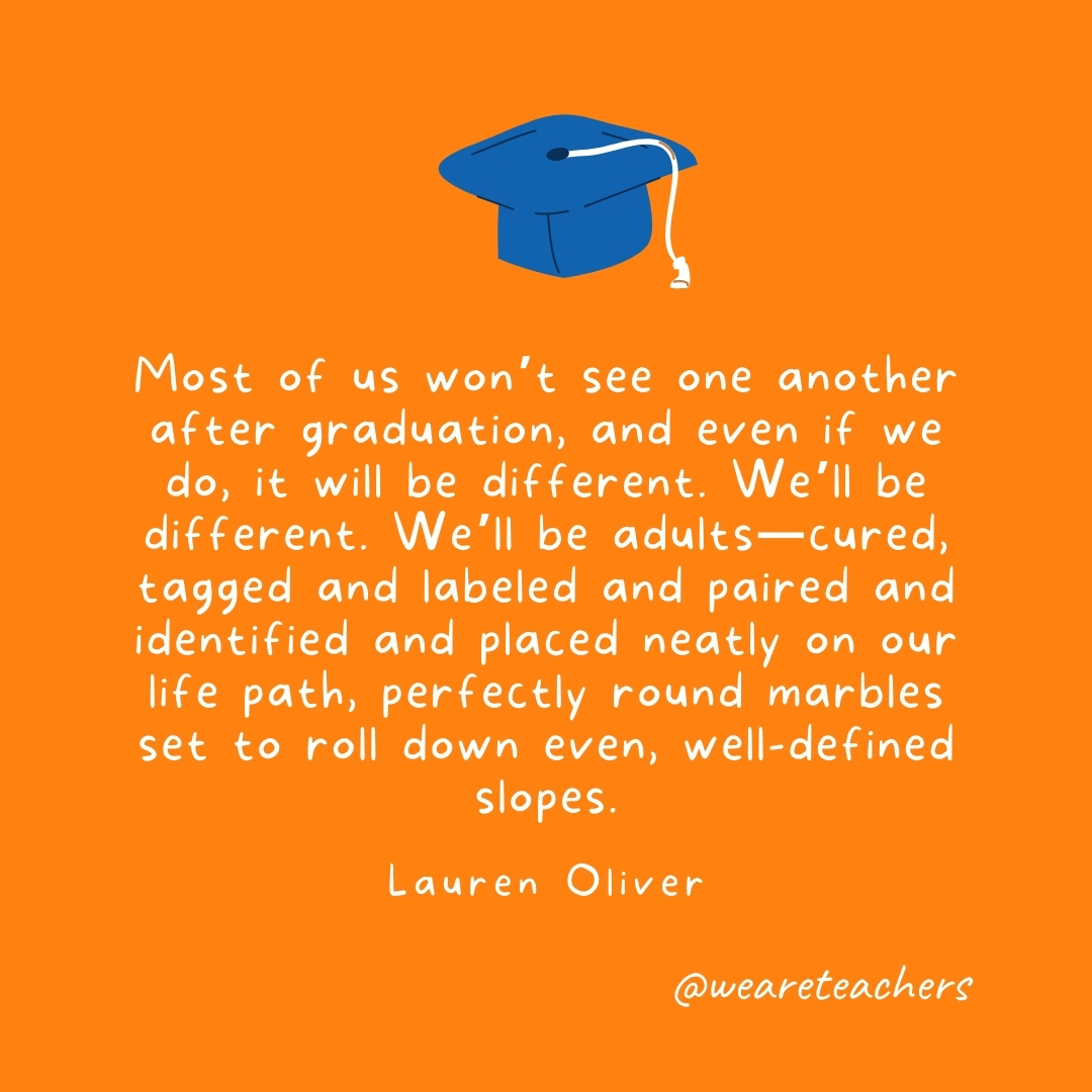 Most of us won't see one another after graduation, and even if we do, it will be different. We'll be different. We'll be adults—cured, tagged and labeled and paired and identified and placed neatly on our life path, perfectly round marbles set to roll down even, well-defined slopes. —Lauren Oliver