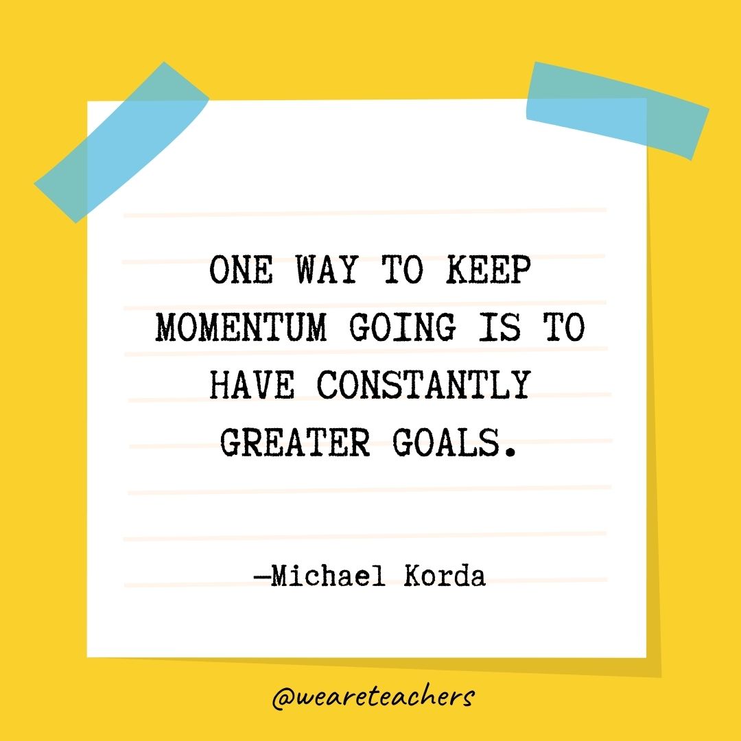 One way to keep momentum going is to have constantly greater goals.