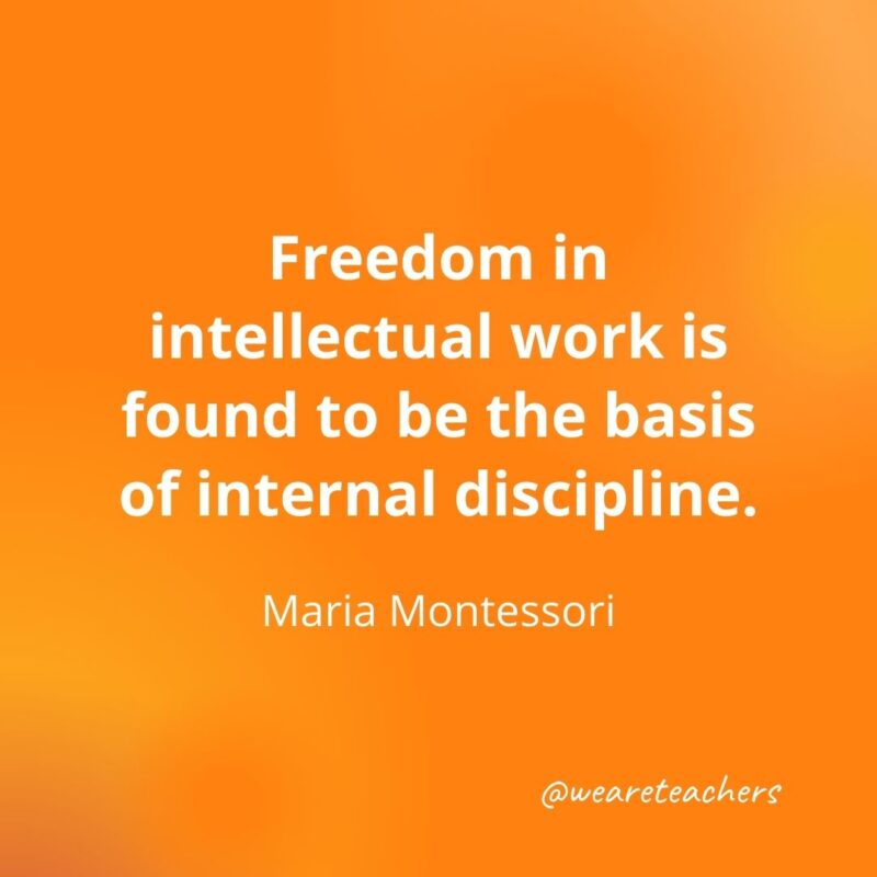 Freedom in intellectual work is found to be the basis of internal discipline. —Maria Montessori