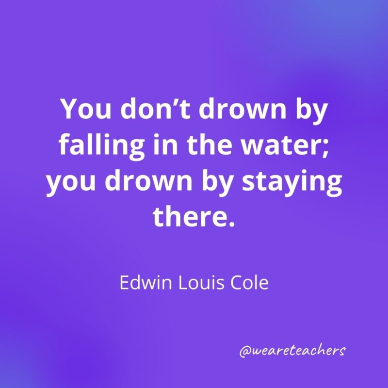 You don't drown by falling in the water; you drown by staying there.