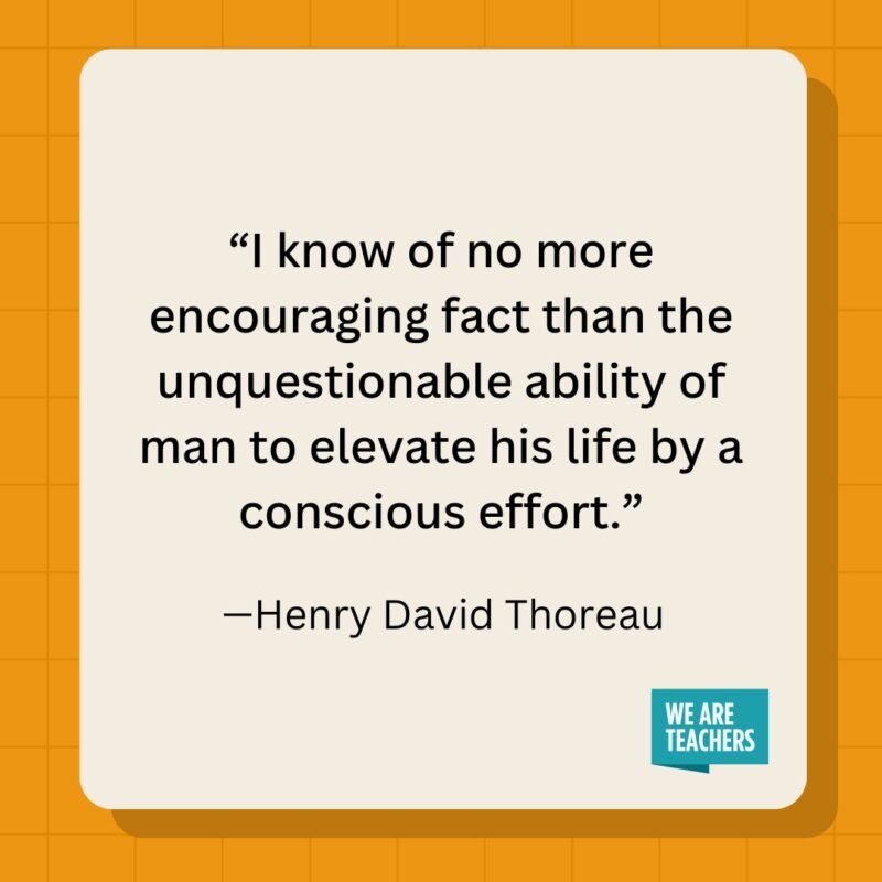 I know of no more encouraging fact than the unquestionable ability of man to elevate his life by a conscious effort.