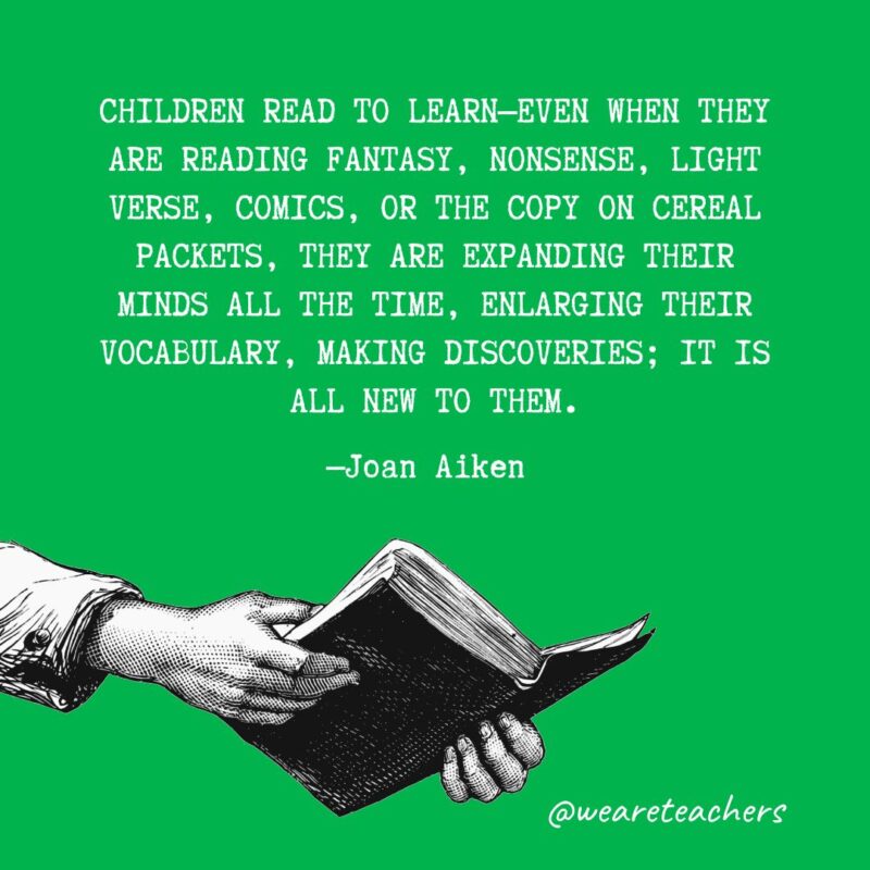 Children read to learn—even when they are reading fantasy, nonsense, light verse, comics, or the copy on cereal packets, they are expanding their minds all the time, enlarging their vocabulary, making discoveries; it is all new to them. —Joan Aiken 