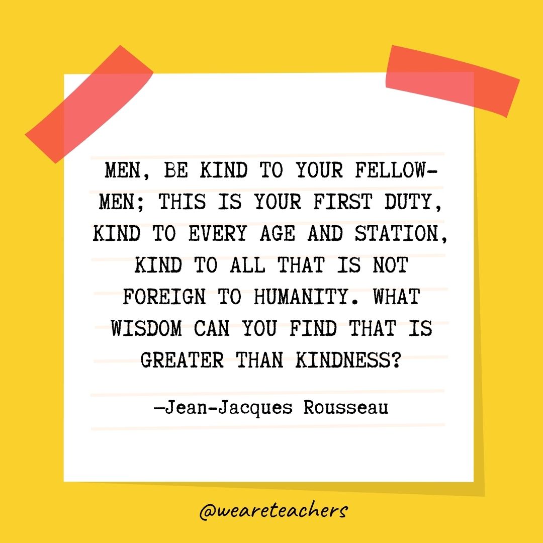 Men, be kind to your fellow-men; this is your first duty, kind to every age and station, kind to all that is not foreign to humanity. What wisdom can you find that is greater than kindness?