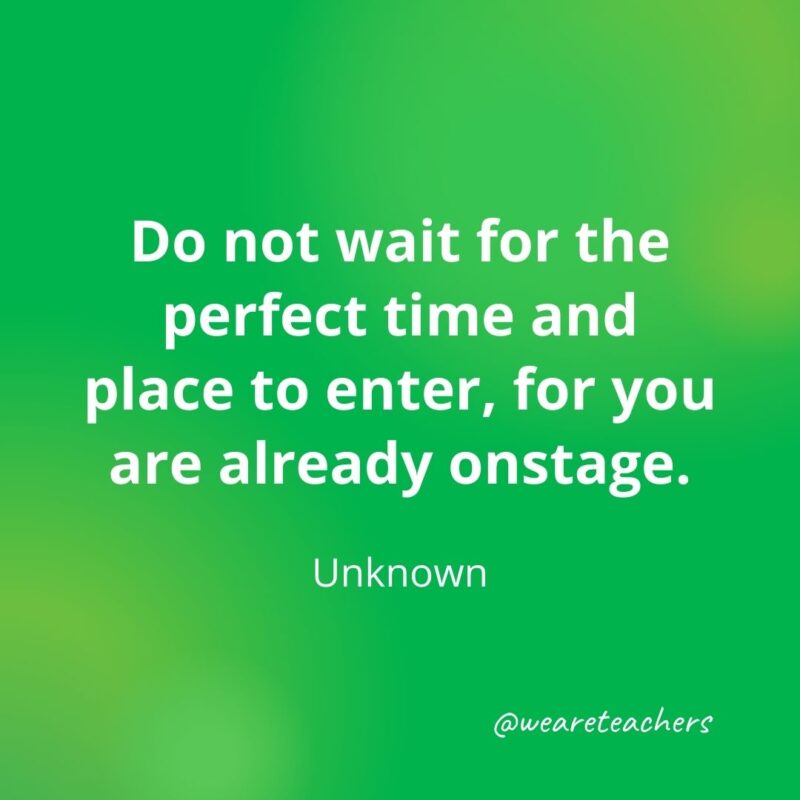 216. Do not wait for the perfect time and place to enter, for you are already onstage. —Unknown- motivational quotes