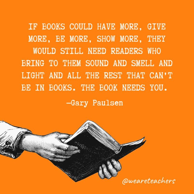 If books could have more, give more, be more, show more, they would still need readers who bring to them sound and smell and light and all the rest that can't be in books. The book needs you. —Gary Paulsen 