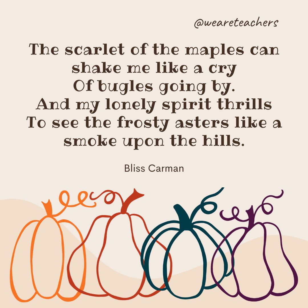 The scarlet of the maples can shake me like a cry
Of bugles going by.
And my lonely spirit thrills
To see the frosty asters like a smoke upon the hills.