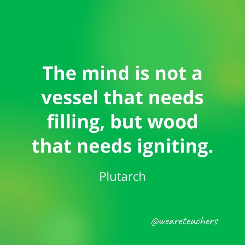 The mind is not a vessel that needs filling, but wood that needs igniting. 