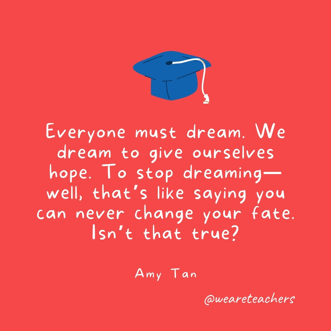 Everyone must dream. We dream to give ourselves hope. To stop dreaming—well, that's like saying you can never change your fate. Isn't that true? —Amy Tan- Graduation Quotes