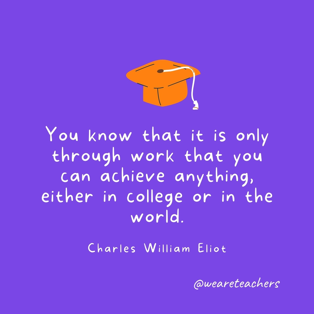 You know that it is only through work that you can achieve anything, either in college or in the world. —Charles William Eliot