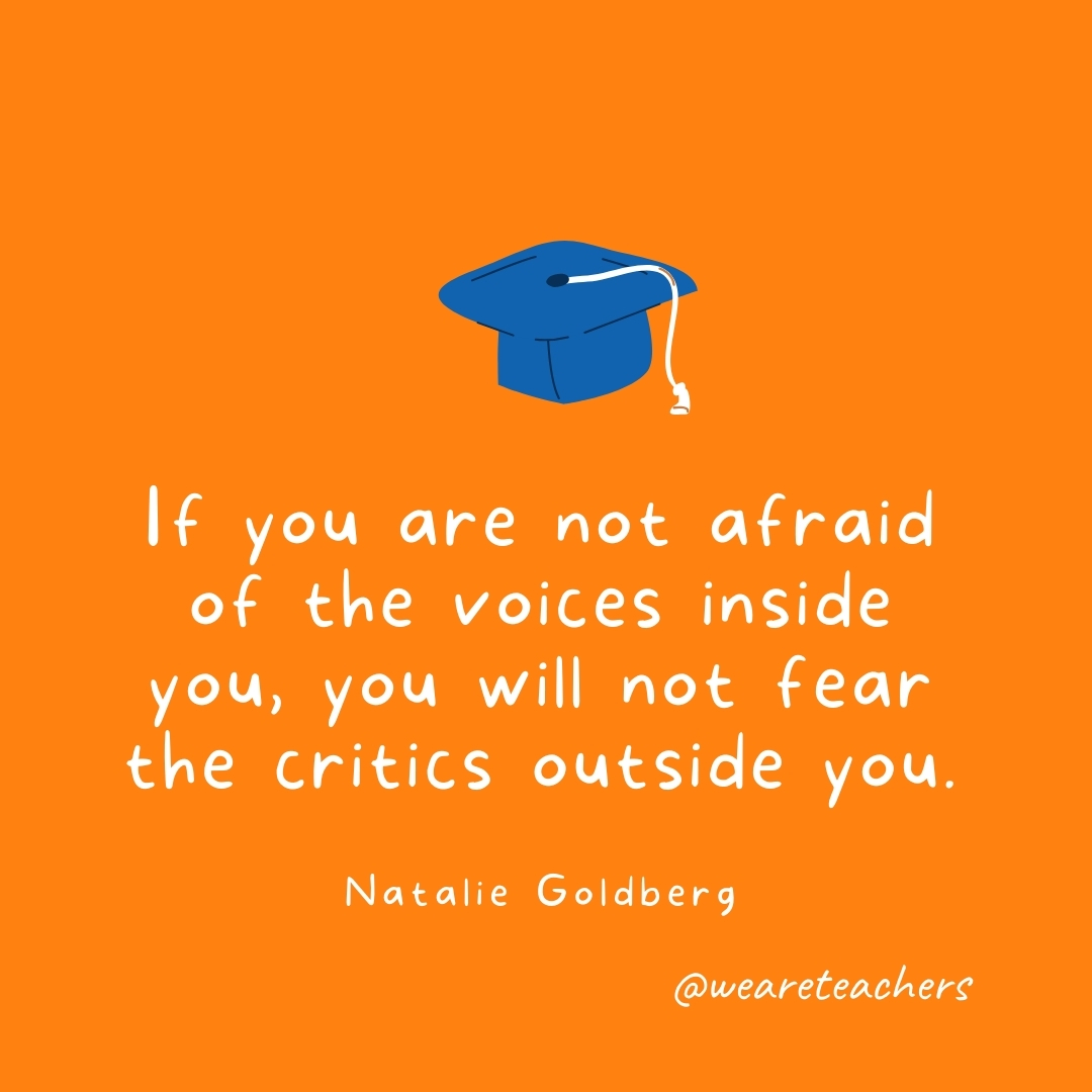 If you are not afraid of the voices inside you, you will not fear the critics outside you. —Natalie Goldberg