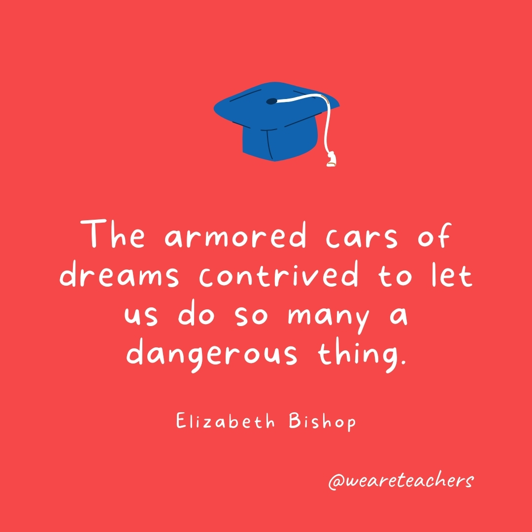  The armored cars of dreams contrived to let us do so many a dangerous thing. —Elizabeth Bishop- Graduation Quotes