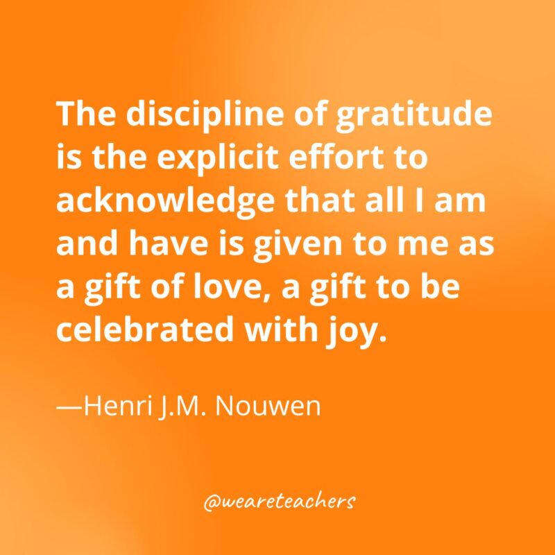 The discipline of gratitude is the explicit effort to acknowledge that all I am and have is given to me as a gift of love, a gift to be celebrated with joy. —Henri J.M. Nouwen