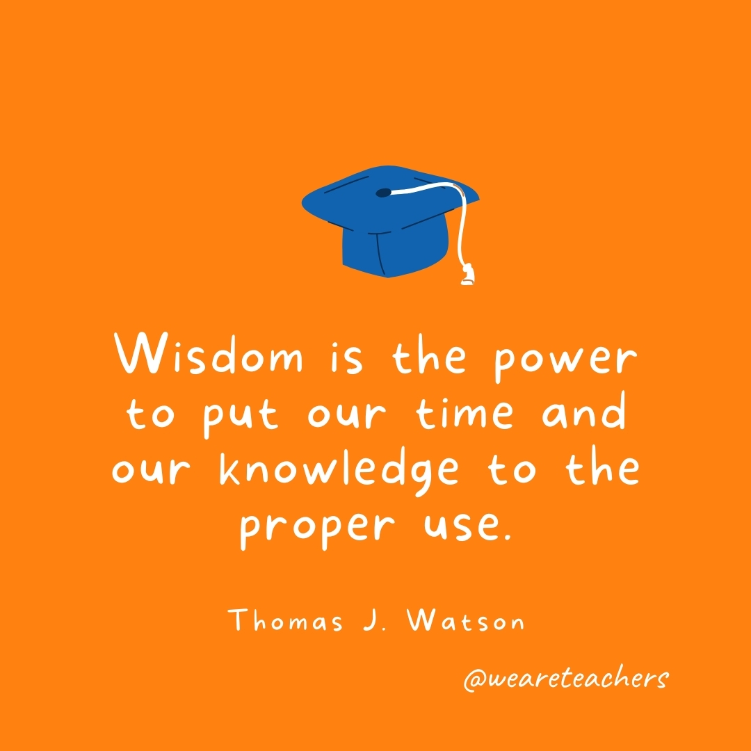 Wisdom is the power to put our time and our knowledge to the proper use. —Thomas J. Watson- Graduation Quotes