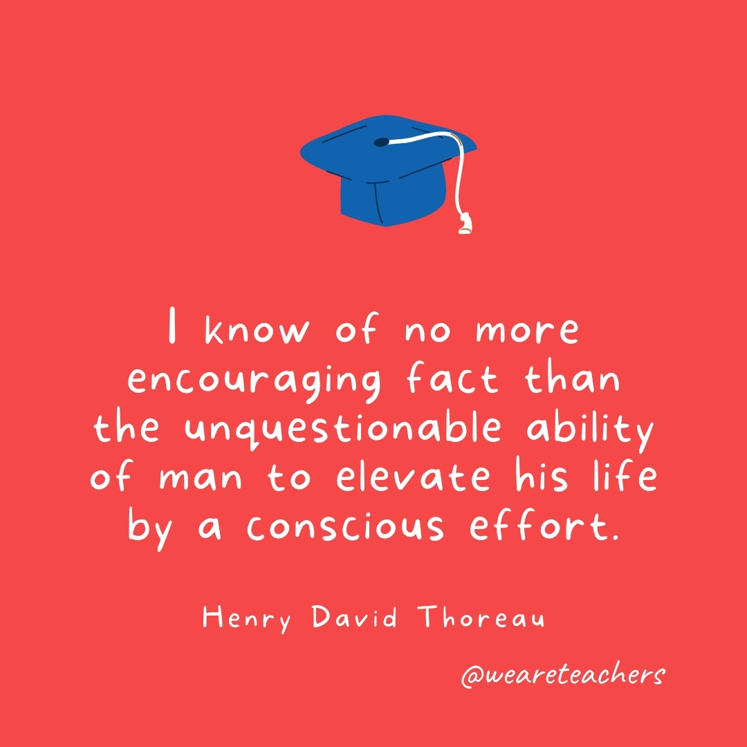 I know of no more encouraging fact than the unquestionable ability of man to elevate his life by a conscious effort. —Henry David Thoreau