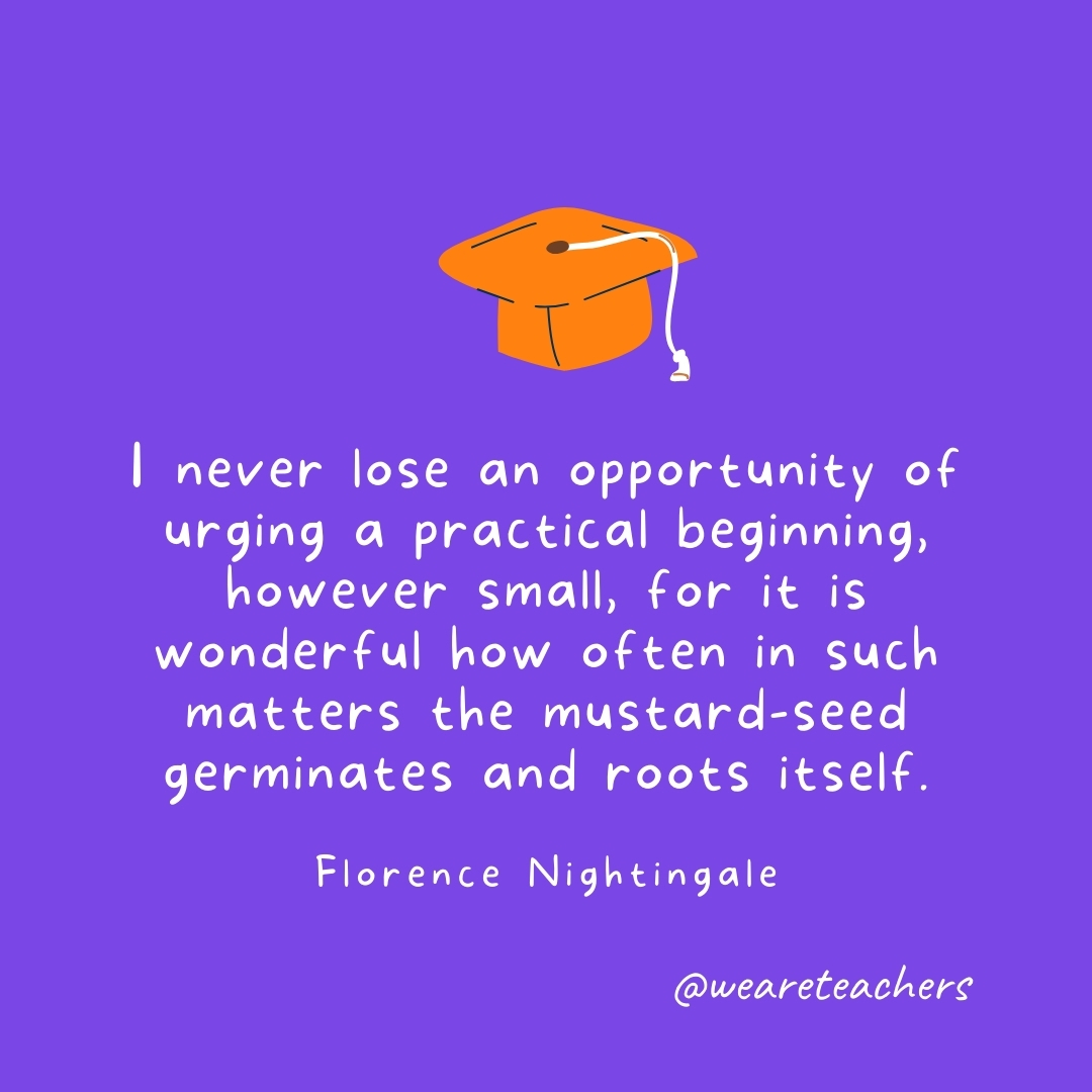 I never lose an opportunity of urging a practical beginning, however small, for it is wonderful how often in such matters the mustard-seed germinates and roots itself. —Florence Nightingale