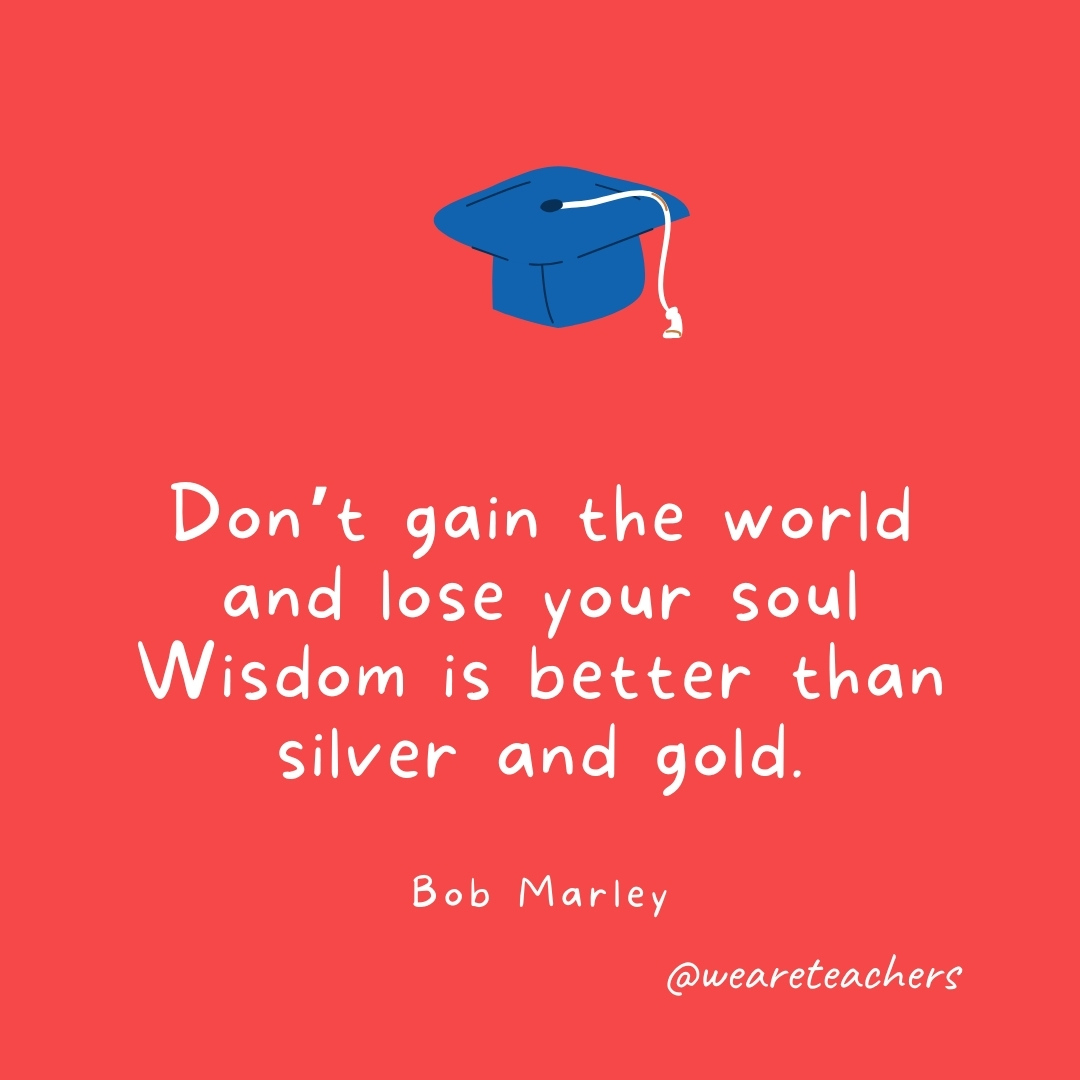 Don't gain the world and lose your soul
Wisdom is better than silver and gold. 
—Bob Marley