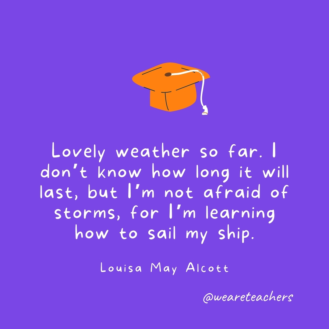 Lovely weather so far. I don't know how long it will last, but I'm not afraid of storms, for I'm learning how to sail my ship. —Louisa May Alcott
