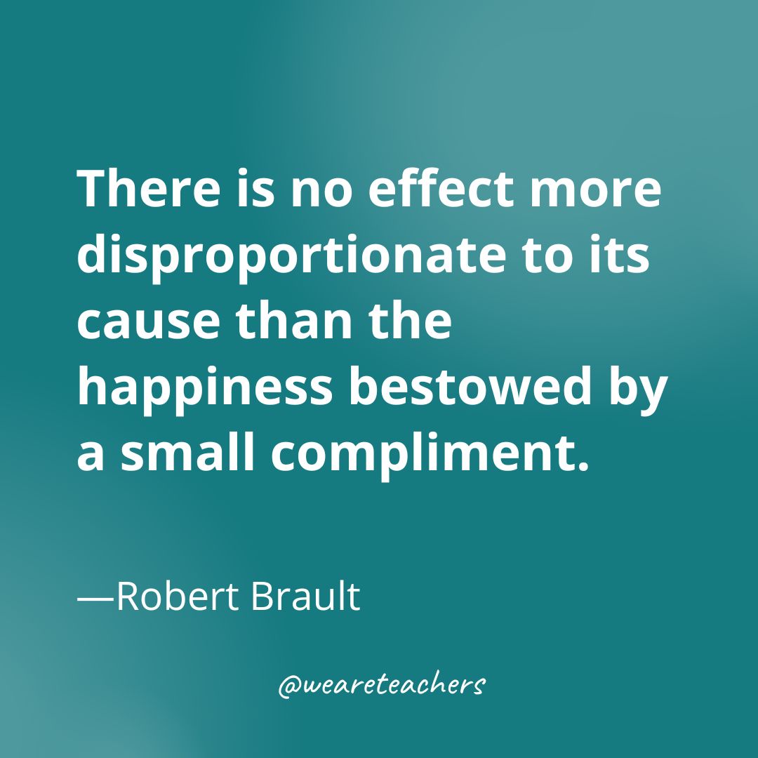 There is no effect more disproportionate to its cause than the happiness bestowed by a small compliment. —Robert Brault