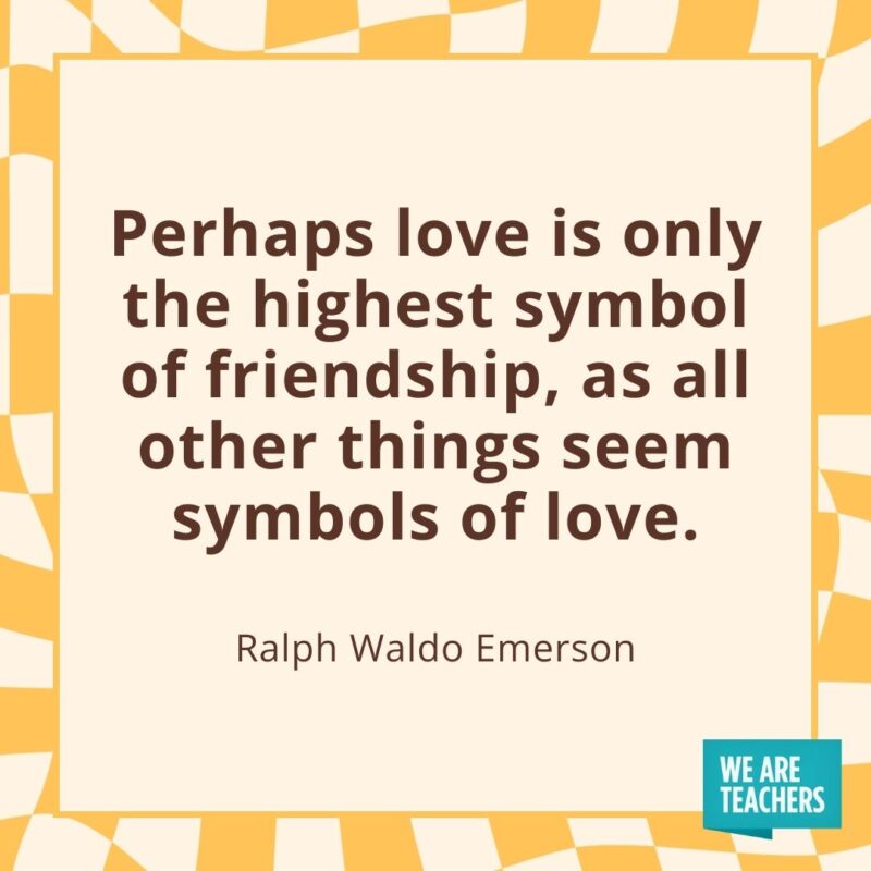 Perhaps love is only the highest symbol of friendship, as all other things seem symbols of love. —Ralph Waldo Emerson