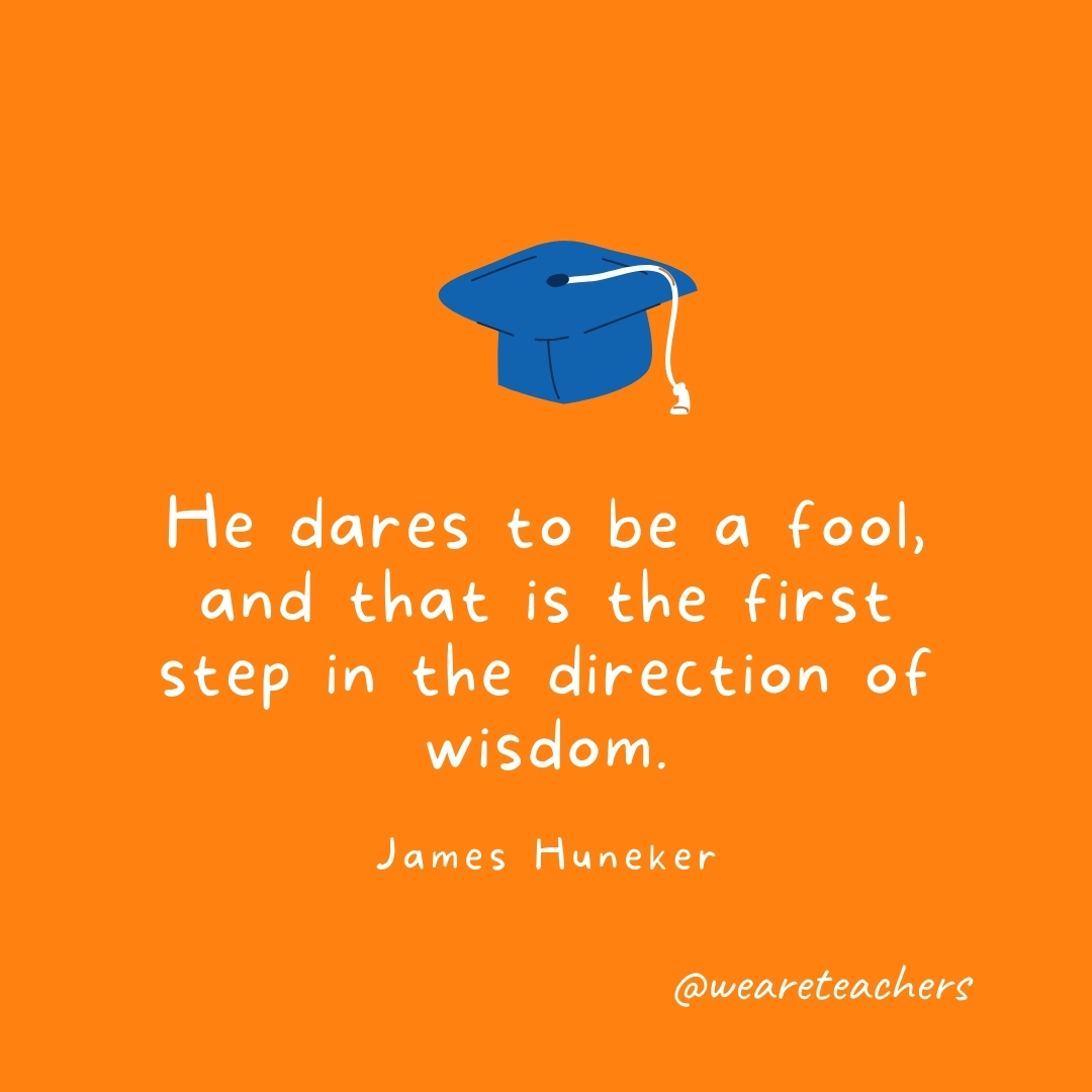 He dares to be a fool, and that is the first step in the direction of wisdom. —James Huneker- Graduation Quotes