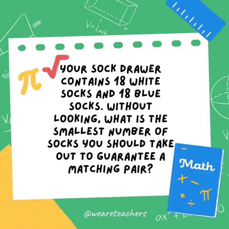 17. Your sock drawer contains 18 white socks and 18 blue socks. Without looking, what is the smallest number of socks you should take out to guarantee a matching pair?- math brain teasers