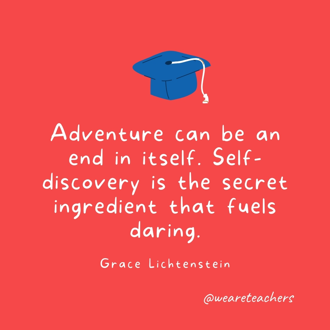 Adventure can be an end in itself. Self-discovery is the secret ingredient that fuels daring. —Grace Lichtenstein- Graduation Quotes