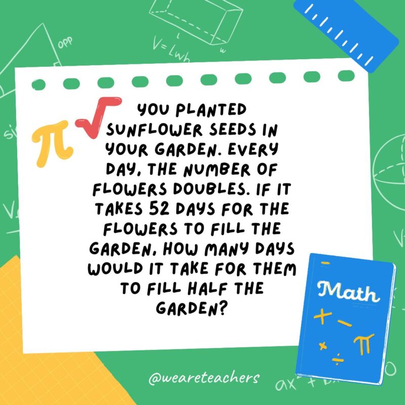 18. You planted sunflower seeds in your garden. Every day, the number of flowers doubles. If it takes 52 days for the flowers to fill the garden, how many days would it take for them to fill half the garden?