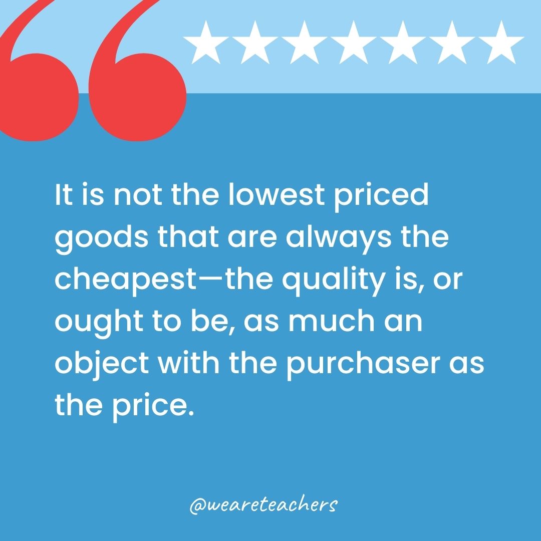 It is not the lowest priced goods that are always the cheapest—the quality is, or ought to be, as much an object with the purchaser as the price.-george washington quotes