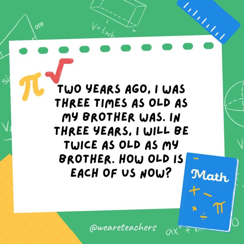 2. Two years ago, I was three times as old as my brother was. In three years, I will be twice as old as my brother. How old is each of us now?