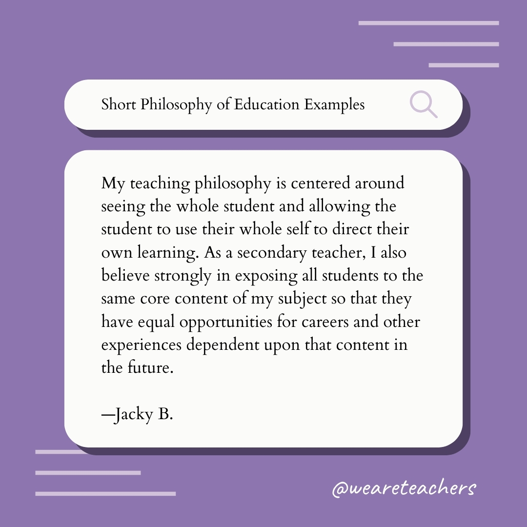 My teaching philosophy is centered around seeing the whole student and allowing the student to use their whole self to direct their own learning. As a secondary teacher, I also believe strongly in exposing all students to the same core content of my subject so that they have equal opportunities for careers and other experiences dependent upon that content in the future. —Jacky B.