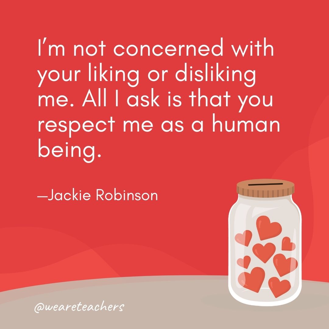 I'm not concerned with your liking or disliking me. All I ask is that you respect me as a human being. —Jackie Robinson- anti-bullying quotes