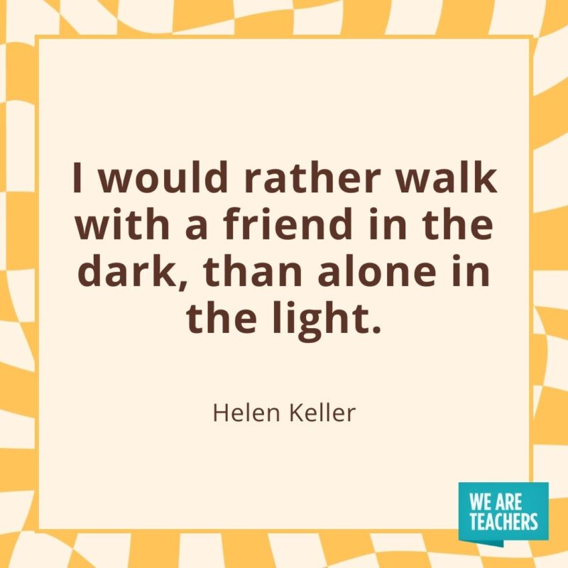 I would rather walk with a friend in the dark, than alone in the light. —Helen Keller