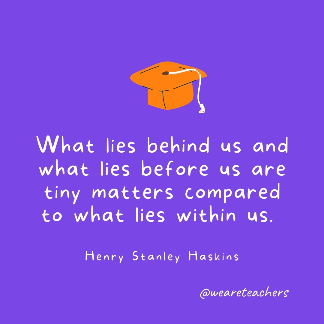 What lies behind us and what lies before us are tiny matters compared to what lies within us. —Henry Stanley Haskins 