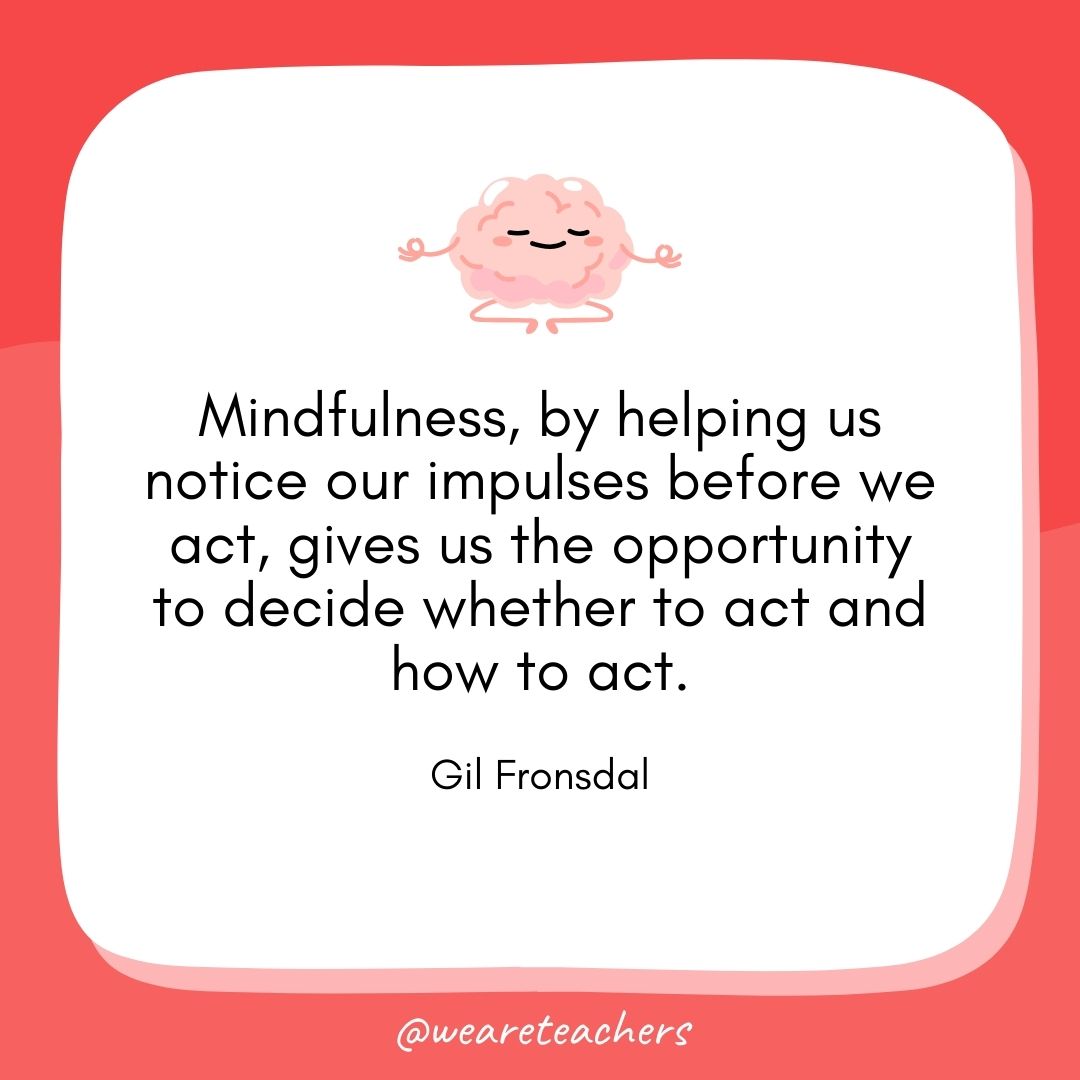 Mindfulness, by helping us notice our impulses before we act, gives us the opportunity to decide whether to act and how to act. 