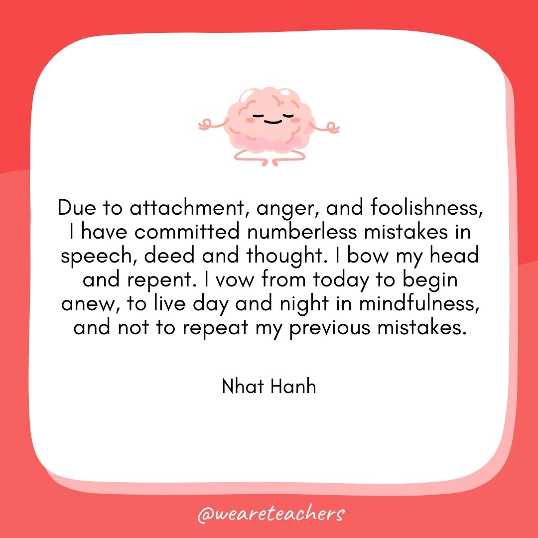 Due to attachment, anger, and foolishness, I have committed numberless mistakes in speech, deed and thought. I bow my head and repent. I vow from today to begin anew, to live day and night in mindfulness, and not to repeat my previous mistakes.