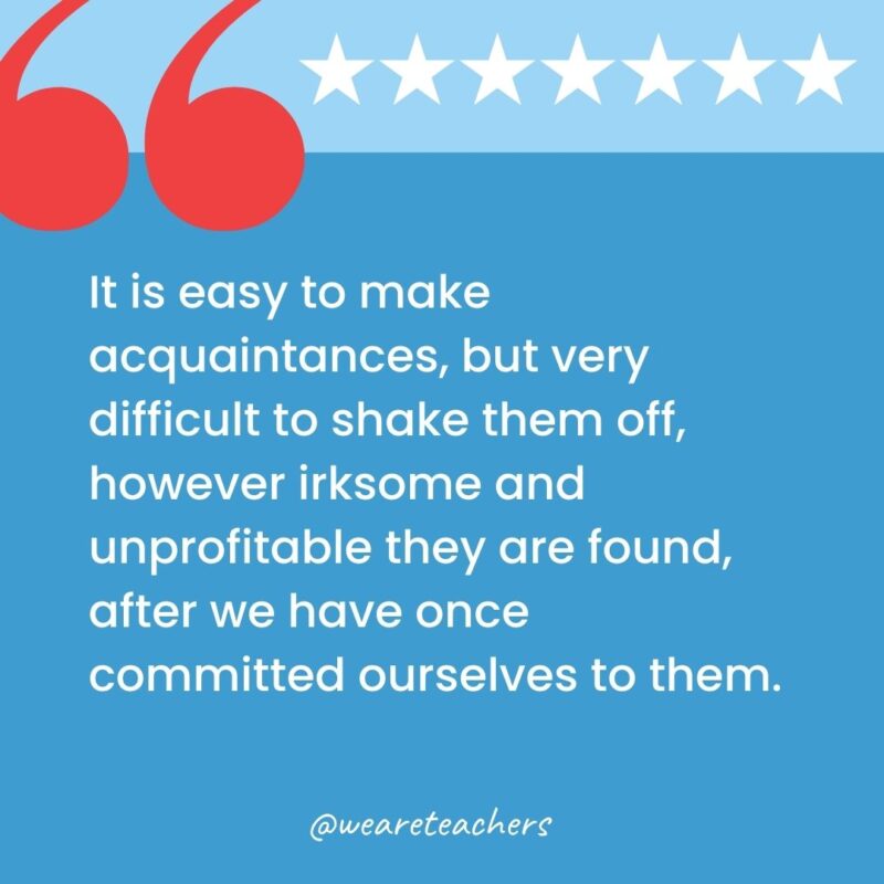 It is easy to make acquaintances, but very difficult to shake them off, however irksome and unprofitable they are found, after we have once committed ourselves to them.