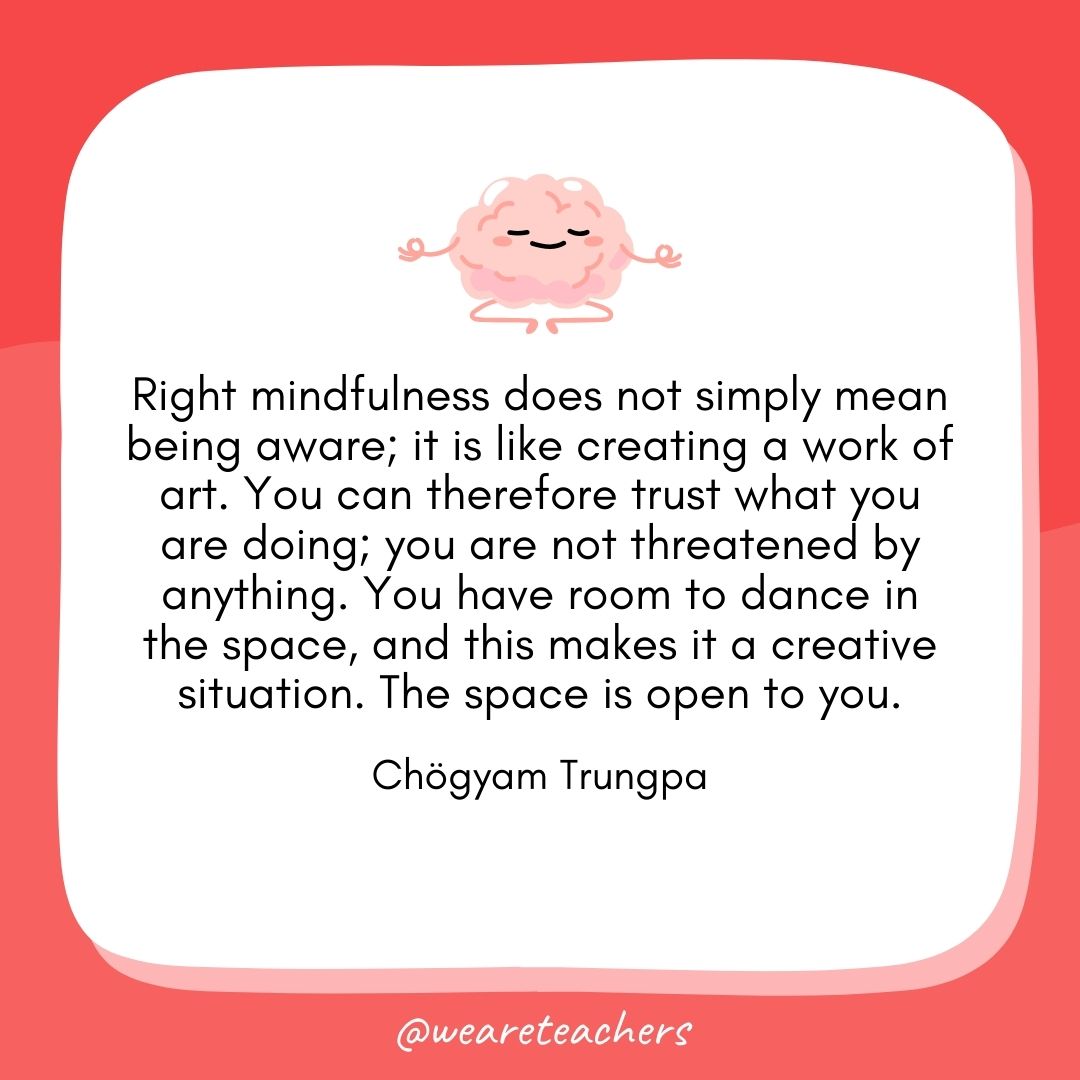 Right mindfulness does not simply mean being aware; it is like creating a work of art. You can therefore trust what you are doing; you are not threatened by anything. You have room to dance in the space, and this makes it a creative situation. The space is open to you. 