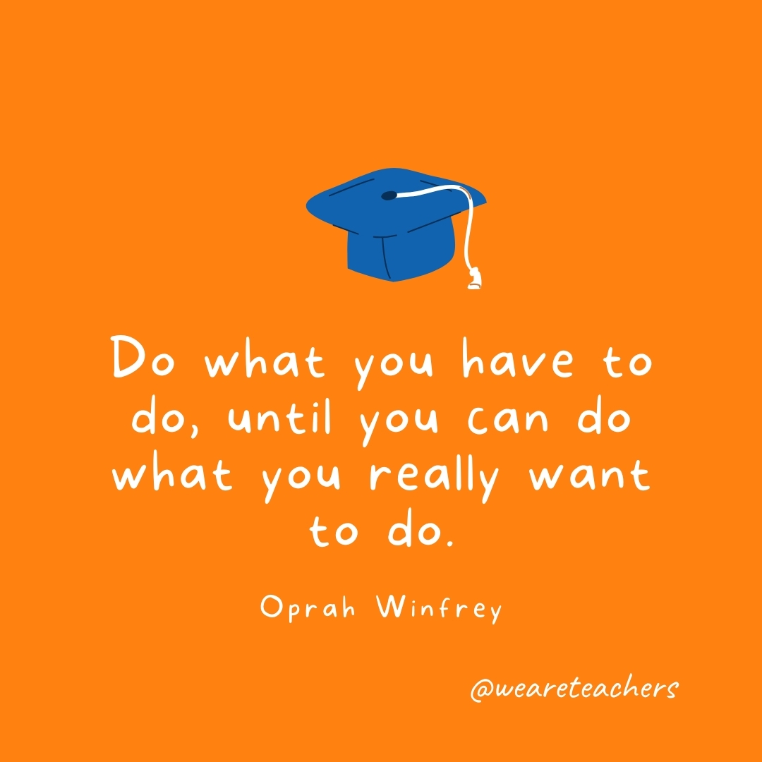 Do what you have to do, until you can do what you really want to do —Oprah Winfrey