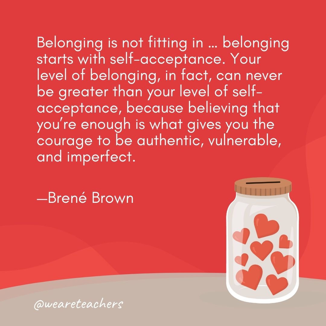 Belonging is not fitting in ... belonging starts with self-acceptance. Your level of belonging, in fact, can never be greater than your level of self-acceptance, because believing that you're enough is what gives you the courage to be authentic, vulnerable, and imperfect. —Brené Brown- anti-bullying quotes