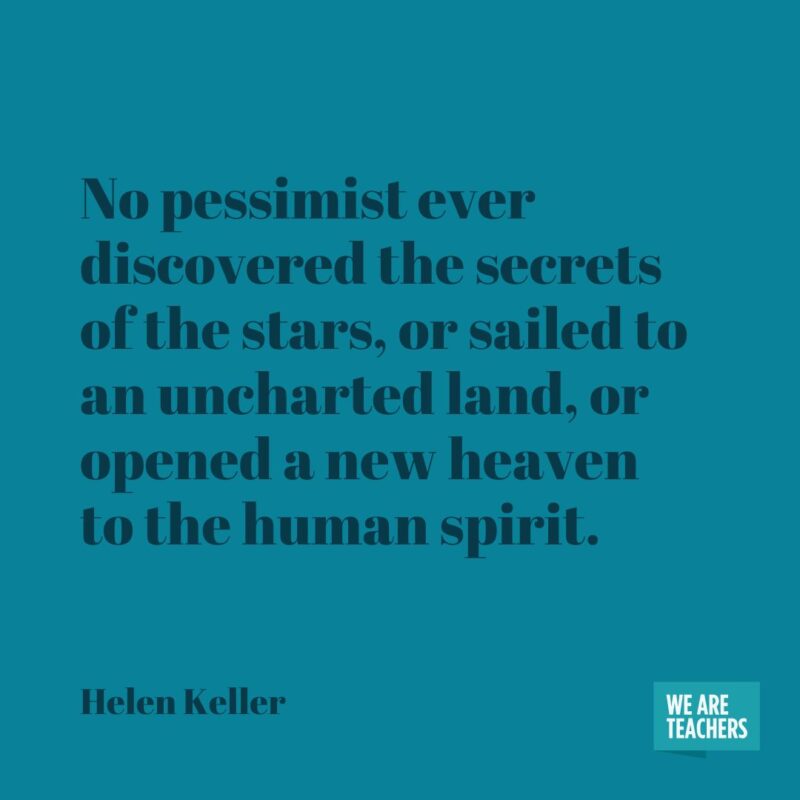 No pessimist ever discovered the secrets of the stars, or sailed to an uncharted land, or opened a new heaven to the human spirit.