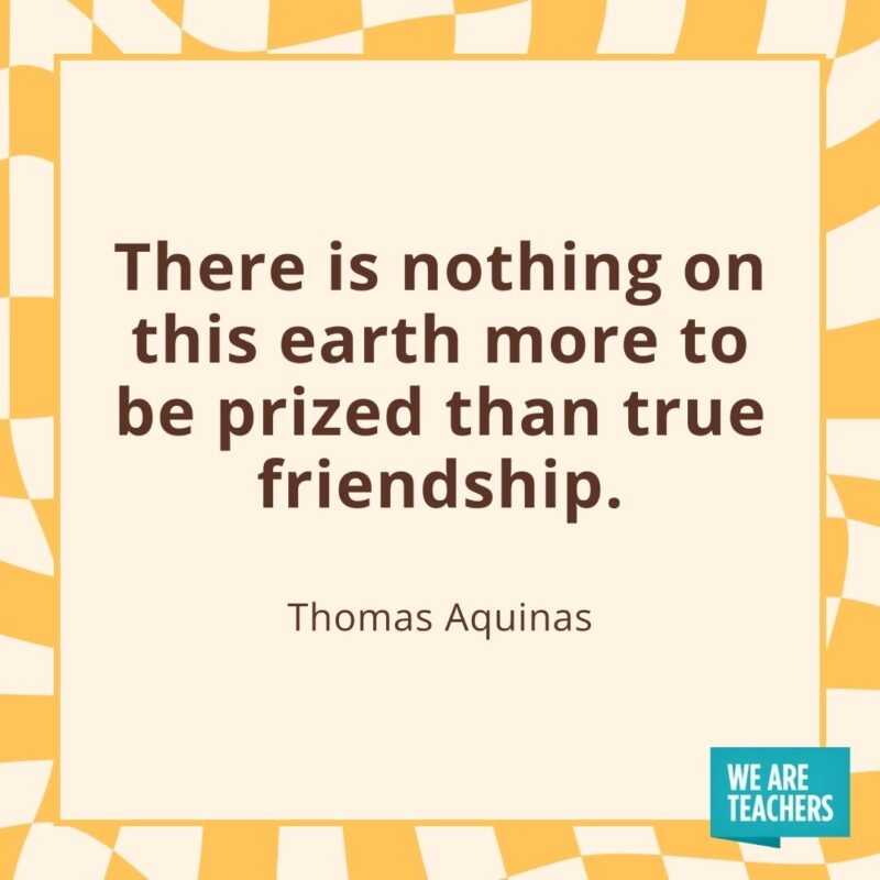 There is nothing on this earth more to be prized than true friendship. —Thomas Aquinas